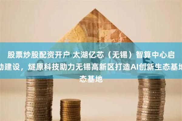 股票炒股配资开户 太湖亿芯（无锡）智算中心启动建设，燧原科技助力无锡高新区打造AI创新生态基地