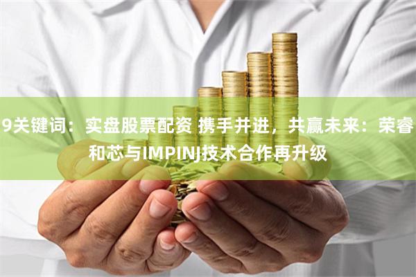 9关键词：实盘股票配资 携手并进，共赢未来：荣睿和芯与IMPINJ技术合作再升级