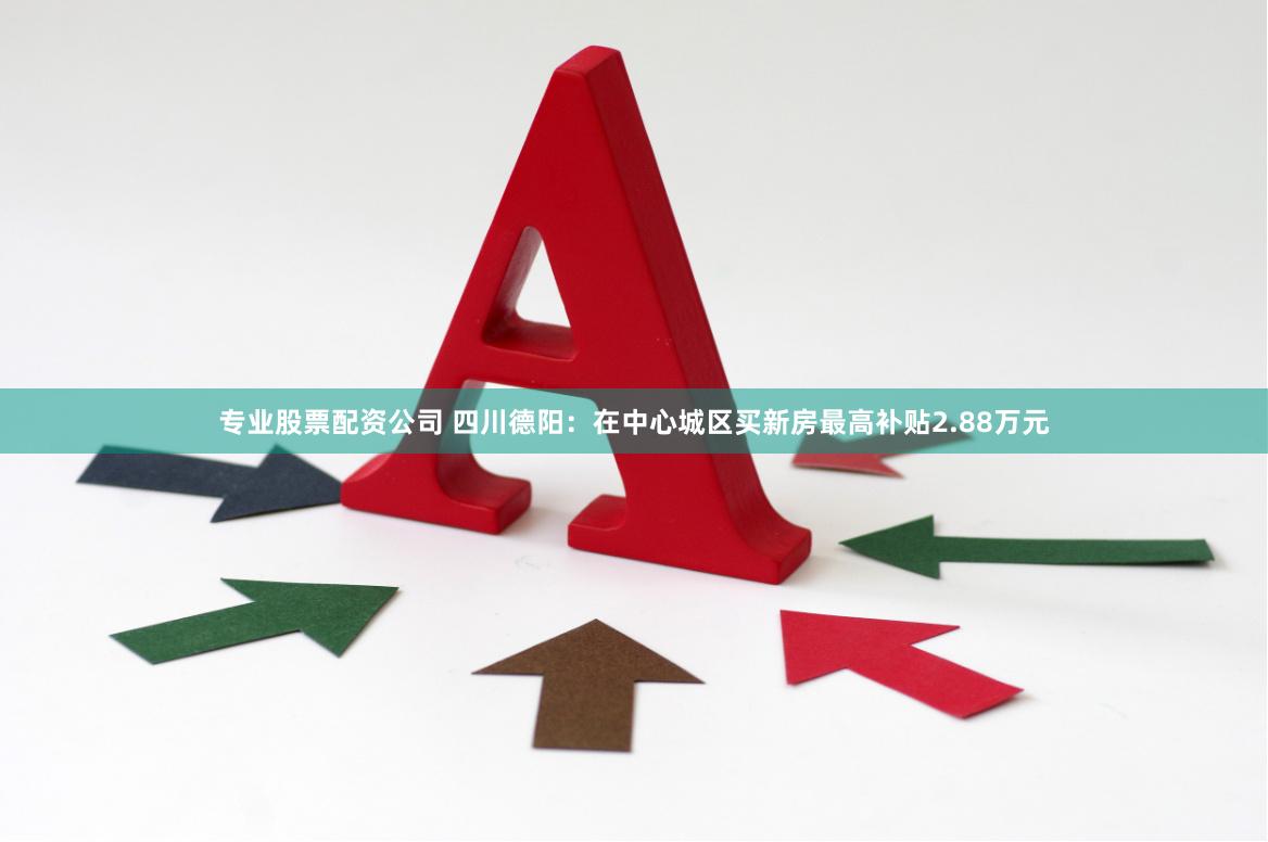 专业股票配资公司 四川德阳：在中心城区买新房最高补贴2.88万元