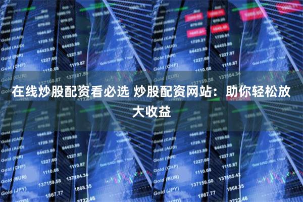 在线炒股配资看必选 炒股配资网站：助你轻松放大收益