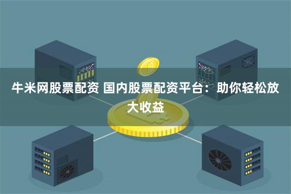 牛米网股票配资 国内股票配资平台：助你轻松放大收益