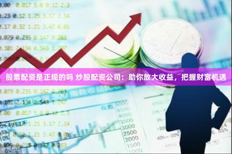 股票配资是正规的吗 炒股配资公司：助你放大收益，把握财富机遇