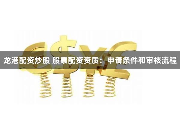 龙港配资炒股 股票配资资质：申请条件和审核流程