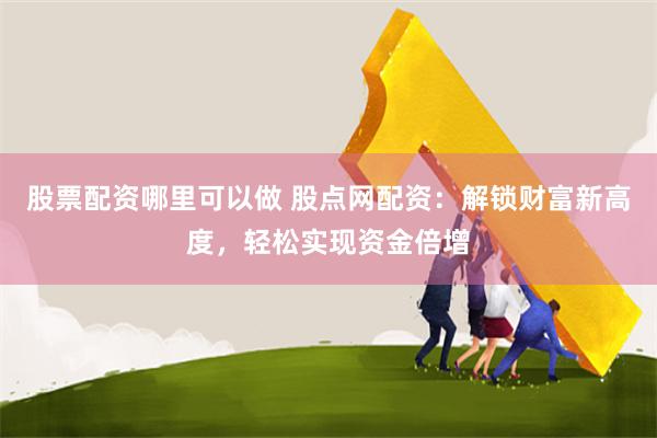 股票配资哪里可以做 股点网配资：解锁财富新高度，轻松实现资金倍增