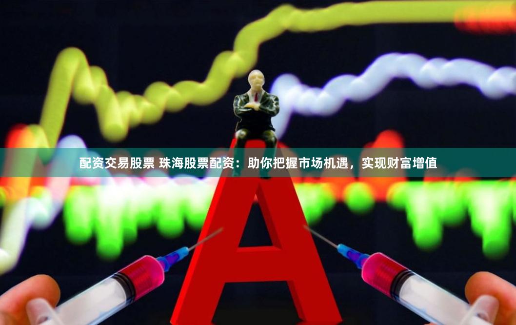 配资交易股票 珠海股票配资：助你把握市场机遇，实现财富增值