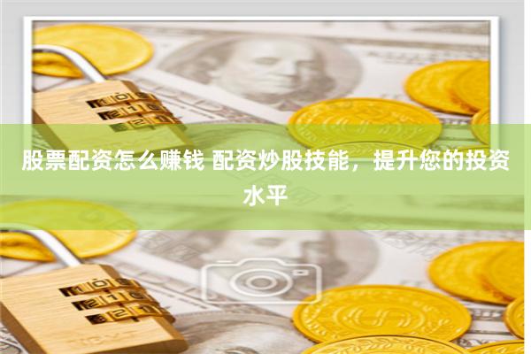 股票配资怎么赚钱 配资炒股技能，提升您的投资水平