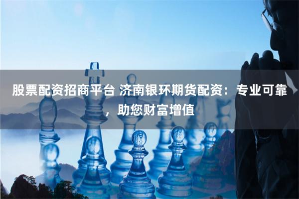 股票配资招商平台 济南银环期货配资：专业可靠，助您财富增值