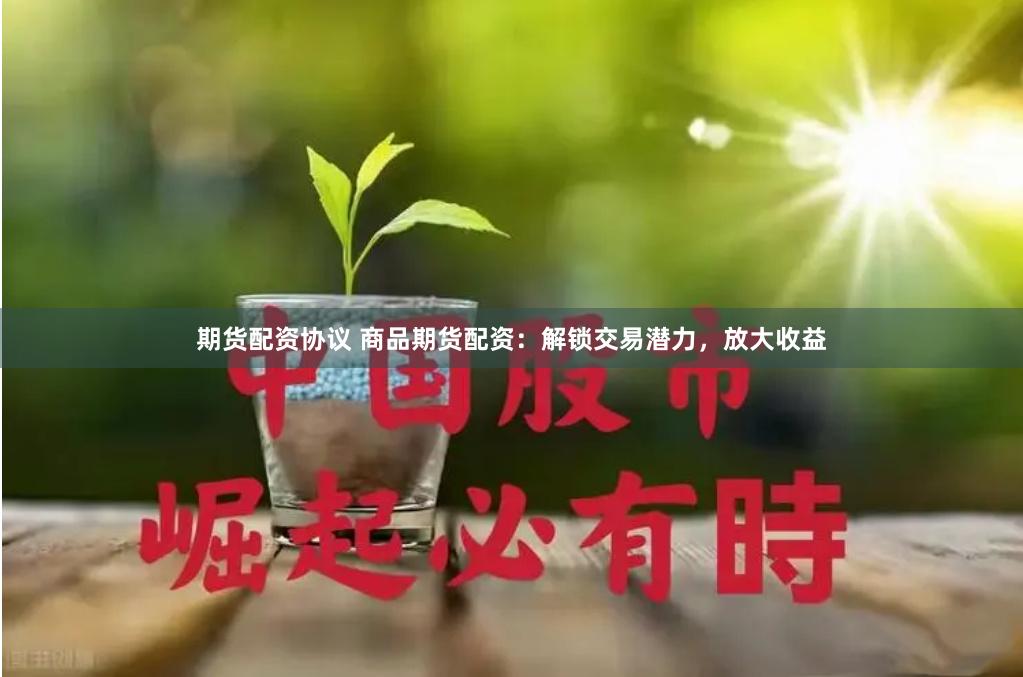 期货配资协议 商品期货配资：解锁交易潜力，放大收益