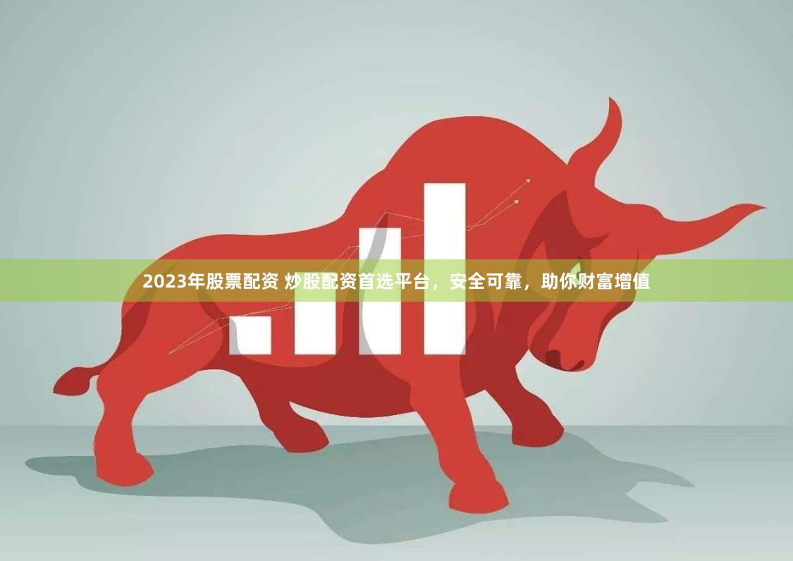 2023年股票配资 炒股配资首选平台，安全可靠，助你财富增值